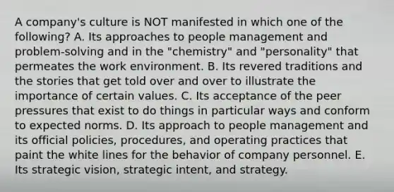 A company's culture is NOT manifested in which one of the following? A. Its approaches to people management and problem-solving and in the "chemistry" and "personality" that permeates the work environment. B. Its revered traditions and the stories that get told over and over to illustrate the importance of certain values. C. Its acceptance of the peer pressures that exist to do things in particular ways and conform to expected norms. D. Its approach to people management and its official policies, procedures, and operating practices that paint the white lines for the behavior of company personnel. E. Its strategic vision, strategic intent, and strategy.