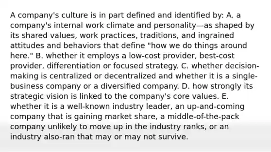 A company's culture is in part defined and identified by: A. a company's internal work climate and personality—as shaped by its shared values, work practices, traditions, and ingrained attitudes and behaviors that define "how we do things around here." B. whether it employs a low-cost provider, best-cost provider, differentiation or focused strategy. C. whether decision-making is centralized or decentralized and whether it is a single-business company or a diversified company. D. how strongly its strategic vision is linked to the company's core values. E. whether it is a well-known industry leader, an up-and-coming company that is gaining market share, a middle-of-the-pack company unlikely to move up in the industry ranks, or an industry also-ran that may or may not survive.