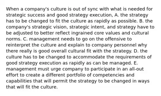 When a company's culture is out of sync with what is needed for strategic success and good strategy execution, A. the strategy has to be changed to fit the culture as rapidly as possible. B. the company's strategic vision, strategic intent, and strategy have to be adjusted to better reflect ingrained core values and cultural norms. C. management needs to go on the offensive to reinterpret the culture and explain to company personnel why there really is good overall cultural fit with the strategy. D. the culture has to be changed to accommodate the requirements of good strategy execution as rapidly as can be managed. E. management must urge company to participate in an all-out effort to create a different portfolio of competencies and capabilities that will permit the strategy to be changed in ways that will fit the culture.