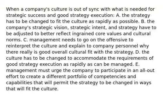 When a company's culture is out of sync with what is needed for strategic success and good strategy execution: A. the strategy has to be changed to fit the culture as rapidly as possible. B. the company's strategic vision, strategic intent, and strategy have to be adjusted to better reflect ingrained core values and cultural norms. C. management needs to go on the offensive to reinterpret the culture and explain to company personnel why there really is good overall cultural fit with the strategy. D. the culture has to be changed to accommodate the requirements of good strategy execution as rapidly as can be managed. E. management must urge the company to participate in an all-out effort to create a different portfolio of competencies and capabilities that will permit the strategy to be changed in ways that will fit the culture.