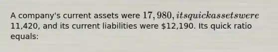 A company's current assets were 17,980, its quick assets were11,420, and its current liabilities were 12,190. Its quick ratio equals: