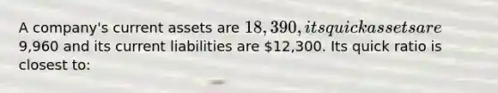 A company's current assets are 18,390, its quick assets are9,960 and its current liabilities are 12,300. Its quick ratio is closest to: