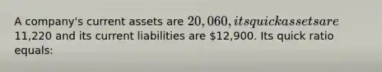 A company's current assets are 20,060, its quick assets are11,220 and its current liabilities are 12,900. Its quick ratio equals: