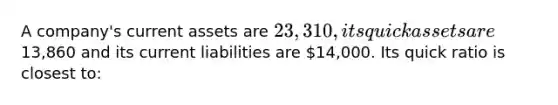 A company's current assets are 23,310, its quick assets are13,860 and its current liabilities are 14,000. Its quick ratio is closest to: