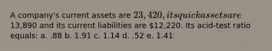 A company's current assets are 23,420, its quick assets are13,890 and its current liabilities are 12,220. Its acid-test ratio equals: a. .88 b. 1.91 c. 1.14 d. .52 e. 1.41