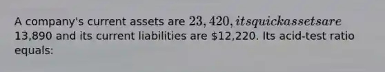 A company's current assets are 23,420, its quick assets are13,890 and its current liabilities are 12,220. Its acid-test ratio equals: