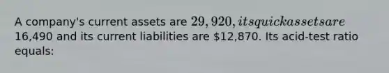 A company's current assets are 29,920, its quick assets are16,490 and its current liabilities are 12,870. Its acid-test ratio equals: