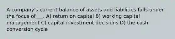 A company's current balance of assets and liabilities falls under the focus of___. A) return on capital B) working capital management C) capital investment decisions D) the cash conversion cycle