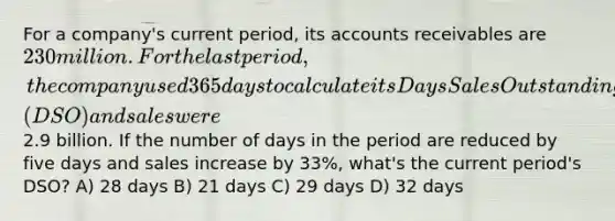 For a company's current period, its accounts receivables are 230 million. For the last period, the company used 365 days to calculate its Days Sales Outstanding (DSO) and sales were2.9 billion. If the number of days in the period are reduced by five days and sales increase by 33%, what's the current period's DSO? A) 28 days B) 21 days C) 29 days D) 32 days