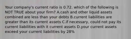 Your company's current ratio is 0.72. which of the following is NOT TRUE about your firm? A.cash and other liquid assets combined are less than your debts B.current liabilities are greater than its current assets C.if necessary, could not pay its current liabilities with it current assets D.your current assets exceed your current liabilities by 28%