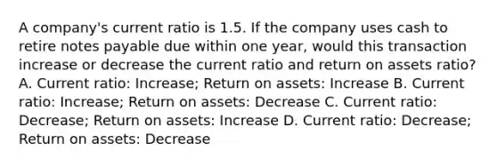 A company's current ratio is 1.5. If the company uses cash to retire notes payable due within one year, would this transaction increase or decrease the current ratio and return on assets ratio? A. Current ratio: Increase; Return on assets: Increase B. Current ratio: Increase; Return on assets: Decrease C. Current ratio: Decrease; Return on assets: Increase D. Current ratio: Decrease; Return on assets: Decrease