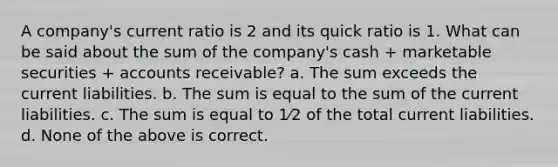 A company's current ratio is 2 and its quick ratio is 1. What can be said about the sum of the company's cash + marketable securities + accounts receivable? a. The sum exceeds the current liabilities. b. The sum is equal to the sum of the current liabilities. c. The sum is equal to 1⁄2 of the total current liabilities. d. None of the above is correct.