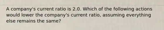 A company's current ratio is 2.0. Which of the following actions would lower the company's current ratio, assuming everything else remains the same?