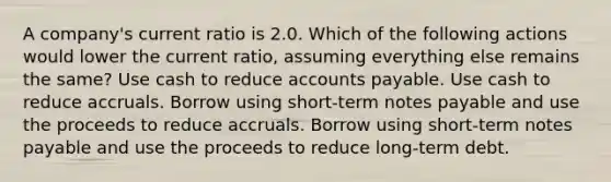 A company's current ratio is 2.0. Which of the following actions would lower the current ratio, assuming everything else remains the same? Use cash to reduce accounts payable. Use cash to reduce accruals. Borrow using short-term notes payable and use the proceeds to reduce accruals. Borrow using short-term notes payable and use the proceeds to reduce long-term debt.