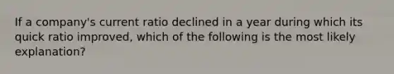 If a company's current ratio declined in a year during which its quick ratio improved, which of the following is the most likely explanation?