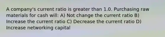 A company's current ratio is greater than 1.0. Purchasing raw materials for cash will: A) Not change the current ratio B) Increase the current ratio C) Decrease the current ratio D) Increase networking capital