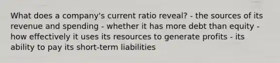 What does a company's current ratio reveal? - the sources of its revenue and spending - whether it has more debt than equity - how effectively it uses its resources to generate profits - its ability to pay its short-term liabilities