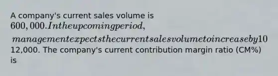 A company's current sales volume is 600,000. In the upcoming period, management expects the current sales volume to increase by 10% and the company's operating income to increase by12,000. The company's current contribution margin ratio (CM%) is