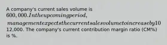 A company's current sales volume is 600,000. In the upcoming period, management expects the current sales volume to increase by 10% and the company's operating income to increase by12,000. The company's current contribution margin ratio (CM%) is %.