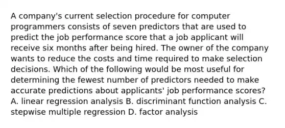 A company's current selection procedure for computer programmers consists of seven predictors that are used to predict the job performance score that a job applicant will receive six months after being hired. The owner of the company wants to reduce the costs and time required to make selection decisions. Which of the following would be most useful for determining the fewest number of predictors needed to make accurate predictions about applicants' job performance scores? A. linear regression analysis B. discriminant function analysis C. stepwise multiple regression D. factor analysis