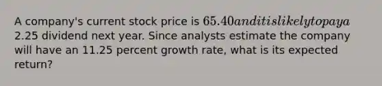 A company's current stock price is 65.40 and it is likely to pay a2.25 dividend next year. Since analysts estimate the company will have an 11.25 percent growth rate, what is its expected return?