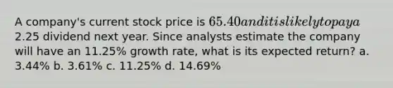 A company's current stock price is 65.40 and it is likely to pay a2.25 dividend next year. Since analysts estimate the company will have an 11.25% growth rate, what is its expected return? a. 3.44% b. 3.61% c. 11.25% d. 14.69%