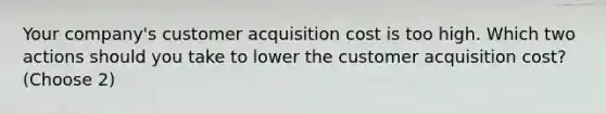 Your company's customer acquisition cost is too high. Which two actions should you take to lower the customer acquisition cost? (Choose 2)