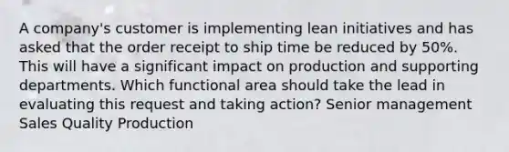 A company's customer is implementing lean initiatives and has asked that the order receipt to ship time be reduced by 50%. This will have a significant impact on production and supporting departments. Which functional area should take the lead in evaluating this request and taking action? Senior management Sales Quality Production