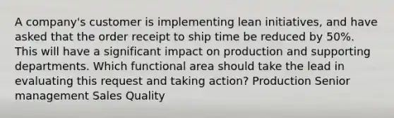 A company's customer is implementing lean initiatives, and have asked that the order receipt to ship time be reduced by 50%. This will have a significant impact on production and supporting departments. Which functional area should take the lead in evaluating this request and taking action? Production Senior management Sales Quality