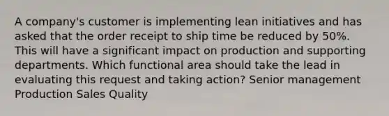 A company's customer is implementing lean initiatives and has asked that the order receipt to ship time be reduced by 50%. This will have a significant impact on production and supporting departments. Which functional area should take the lead in evaluating this request and taking action? Senior management Production Sales Quality