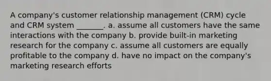 A company's customer relationship management (CRM) cycle and CRM system _______. a. assume all customers have the same interactions with the company b. provide built-in marketing research for the company c. assume all customers are equally profitable to the company d. have no impact on the company's marketing research efforts