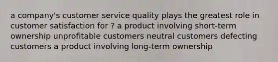 a company's customer service quality plays the greatest role in customer satisfaction for ? a product involving short-term ownership unprofitable customers neutral customers defecting customers a product involving long-term ownership