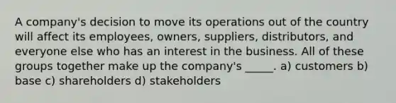 A company's decision to move its operations out of the country will affect its employees, owners, suppliers, distributors, and everyone else who has an interest in the business. All of these groups together make up the company's _____. a) customers b) base c) shareholders d) stakeholders