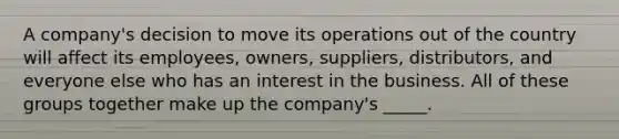 A company's decision to move its operations out of the country will affect its employees, owners, suppliers, distributors, and everyone else who has an interest in the business. All of these groups together make up the company's _____.