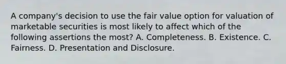 A company's decision to use the fair value option for valuation of marketable securities is most likely to affect which of the following assertions the most? A. Completeness. B. Existence. C. Fairness. D. Presentation and Disclosure.