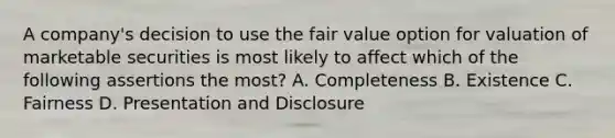 A company's decision to use the fair value option for valuation of marketable securities is most likely to affect which of the following assertions the most? A. Completeness B. Existence C. Fairness D. Presentation and Disclosure