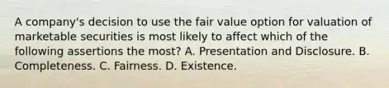 A company's decision to use the fair value option for valuation of marketable securities is most likely to affect which of the following assertions the most? A. Presentation and Disclosure. B. Completeness. C. Fairness. D. Existence.