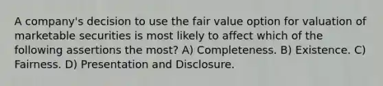 A company's decision to use the fair value option for valuation of marketable securities is most likely to affect which of the following assertions the most? A) Completeness. B) Existence. C) Fairness. D) Presentation and Disclosure.