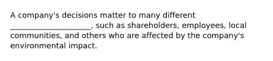 A company's decisions matter to many different _____________________, such as shareholders, employees, local communities, and others who are affected by the company's environmental impact.