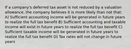 If a company's deferred tax asset is not reduced by a valuation allowance, the company believes it is more likely than not that: A) Sufficient accounting income will be generated in future years to realize the full tax benefit B) Sufficient accounting and taxable income will exist in future years to realize the full tax benefit C) Sufficient taxable income will be generated in future years to realize the full tax benefit D) Tax rates will not change in future years