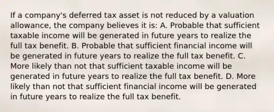 If a company's deferred tax asset is not reduced by a valuation allowance, the company believes it is: A. Probable that sufficient taxable income will be generated in future years to realize the full tax benefit. B. Probable that sufficient financial income will be generated in future years to realize the full tax benefit. C. More likely than not that sufficient taxable income will be generated in future years to realize the full tax benefit. D. More likely than not that sufficient financial income will be generated in future years to realize the full tax benefit.