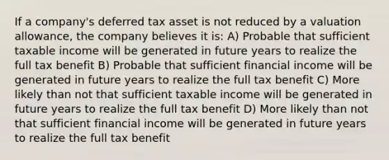 If a company's deferred tax asset is not reduced by a valuation allowance, the company believes it is: A) Probable that sufficient taxable income will be generated in future years to realize the full tax benefit B) Probable that sufficient financial income will be generated in future years to realize the full tax benefit C) More likely than not that sufficient taxable income will be generated in future years to realize the full tax benefit D) More likely than not that sufficient financial income will be generated in future years to realize the full tax benefit