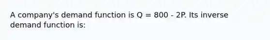 A company's demand function is Q = 800 - 2P. Its inverse demand function is: