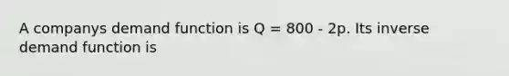 A companys demand function is Q = 800 - 2p. Its inverse demand function is