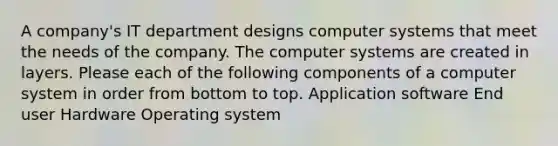 A company's IT department designs computer systems that meet the needs of the company. The computer systems are created in layers. Please each of the following components of a computer system in order from bottom to top. Application software End user Hardware Operating system