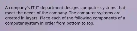 A company's IT IT department designs computer systems that meet the needs of the company. The computer systems are created in layers. Place each of the following components of a computer system in order from bottom to top.