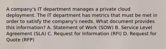 A company's IT department manages a private cloud deployment. The IT department has metrics that must be met in order to satisfy the company's needs. What document provides this information? A. Statement of Work (SOW) B. Service Level Agreement (SLA) C. Request for Information (RFI) D. Request for Quote (RFP)