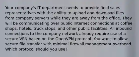 Your company's IT department needs to provide field sales representatives with the ability to upload and download files from company servers while they are away from the office. They will be communicating over public Internet connections at coffee shops, hotels, truck stops, and other public facilities. All inbound connections to the company network already require use of a secure VPN based on the OpenVPN protocol. You want to allow secure file transfer with minimal firewall management overhead. Which protocol should you use?