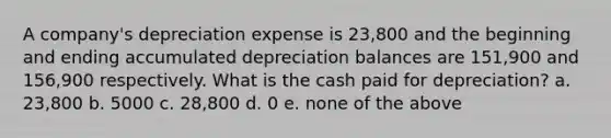 A company's depreciation expense is 23,800 and the beginning and ending accumulated depreciation balances are 151,900 and 156,900 respectively. What is the cash paid for depreciation? a. 23,800 b. 5000 c. 28,800 d. 0 e. none of the above