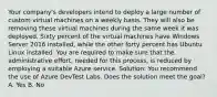 Your company's developers intend to deploy a large number of custom virtual machines on a weekly basis. They will also be removing these virtual machines during the same week it was deployed. Sixty percent of the virtual machines have Windows Server 2016 installed, while the other forty percent has Ubuntu Linux installed. You are required to make sure that the administrative effort, needed for this process, is reduced by employing a suitable Azure service. Solution: You recommend the use of Azure DevTest Labs. Does the solution meet the goal? A. Yes B. No